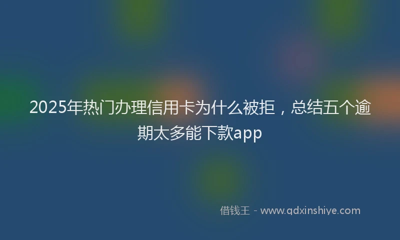 2025年热门办理信用卡为什么被拒，总结五个逾期太多能下款app