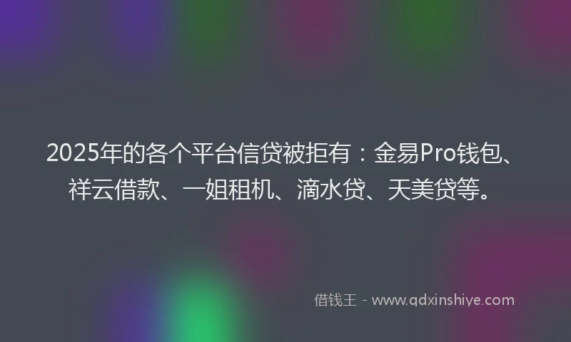 2025年的各个平台信贷被拒有：金易Pro钱包、祥云借款、一姐租机、滴水贷、天美贷等。