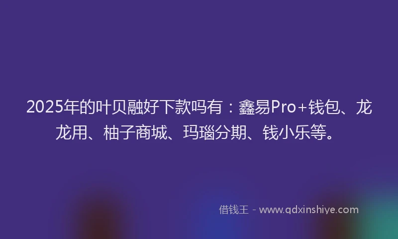 2025年的叶贝融好下款吗有：鑫易Pro+钱包、龙龙用、柚子商城、玛瑙分期、钱小乐等。