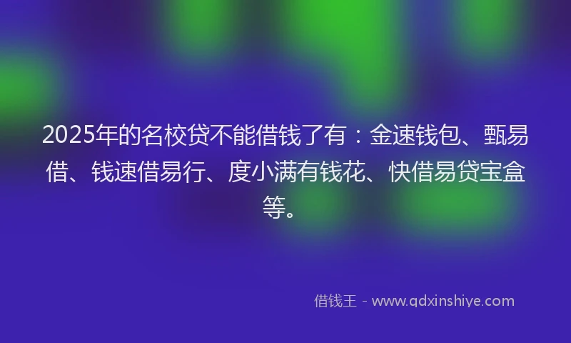 2025年的名校贷不能借钱了有：金速钱包、甄易借、钱速借易行、度小满有钱花、快借易贷宝盒等。