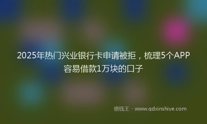 2025年热门兴业银行卡申请被拒，梳理5个APP容易借款1万块的口子