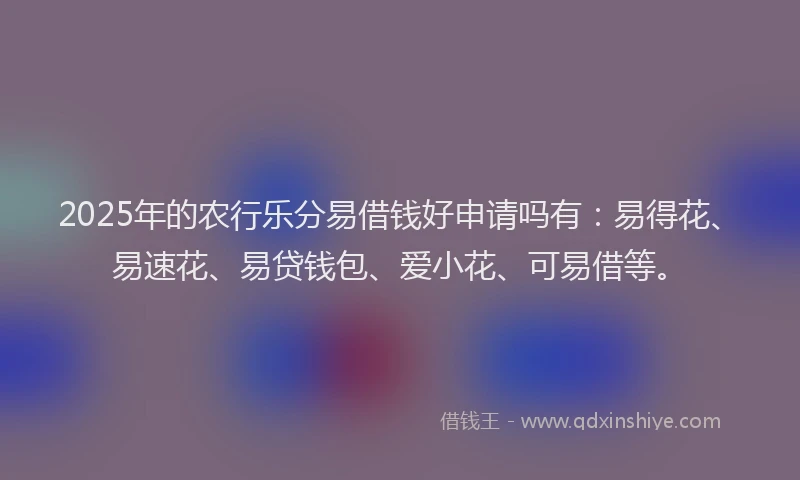 2025年的农行乐分易借钱好申请吗有：易得花、易速花、易贷钱包、爱小花、可易借等。