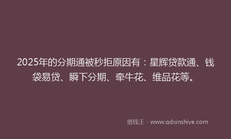 2025年的分期通被秒拒原因有：星辉贷款通、钱袋易贷、瞬下分期、牵牛花、维品花等。