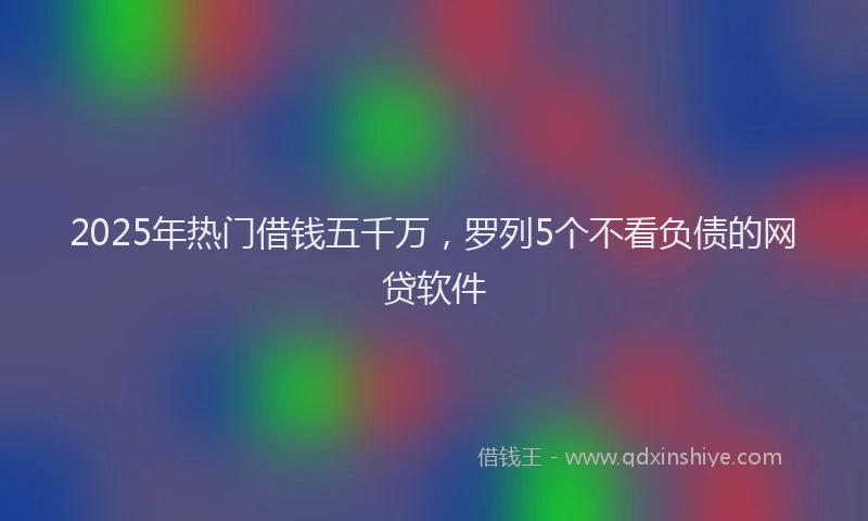 2025年热门借钱五千万，罗列5个不看负债的网贷软件
