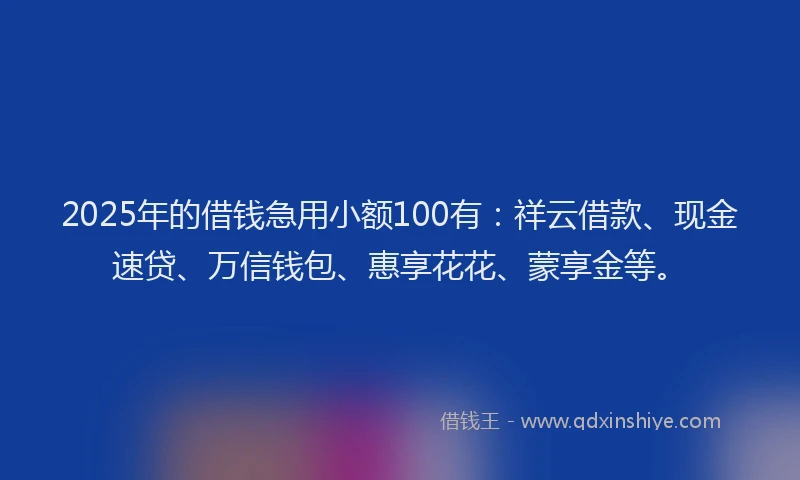 2025年的借钱急用小额100有：祥云借款、现金速贷、万信钱包、惠享花花、蒙享金等。