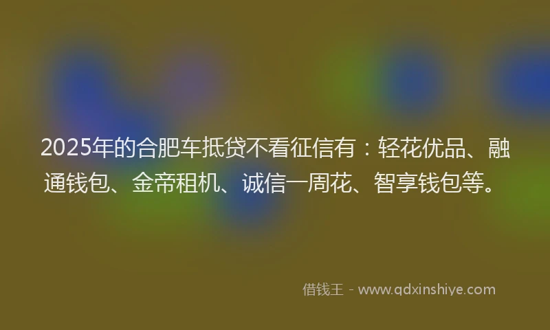 2025年的合肥车抵贷不看征信有：轻花优品、融通钱包、金帝租机、诚信一周花、智享钱包等。