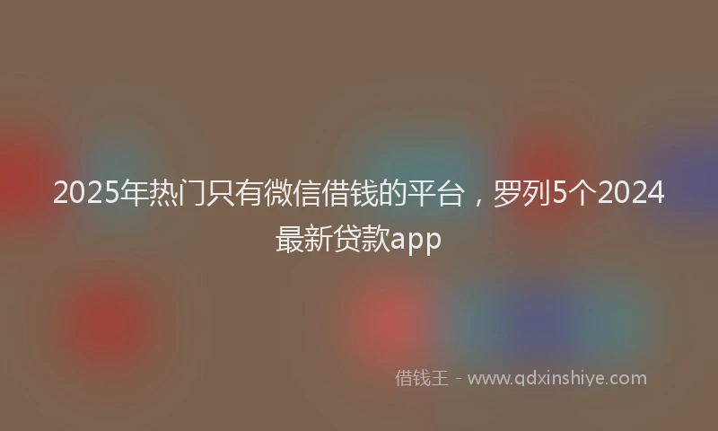 2025年热门只有微信借钱的平台，罗列5个2024最新贷款app