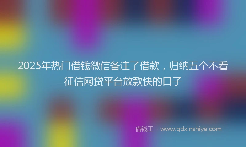 2025年热门借钱微信备注了借款，归纳五个不看征信网贷平台放款快的口子