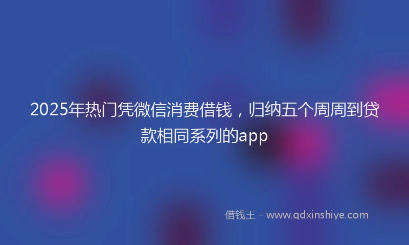 2025年热门凭微信消费借钱，归纳五个周周到贷款相同系列的app