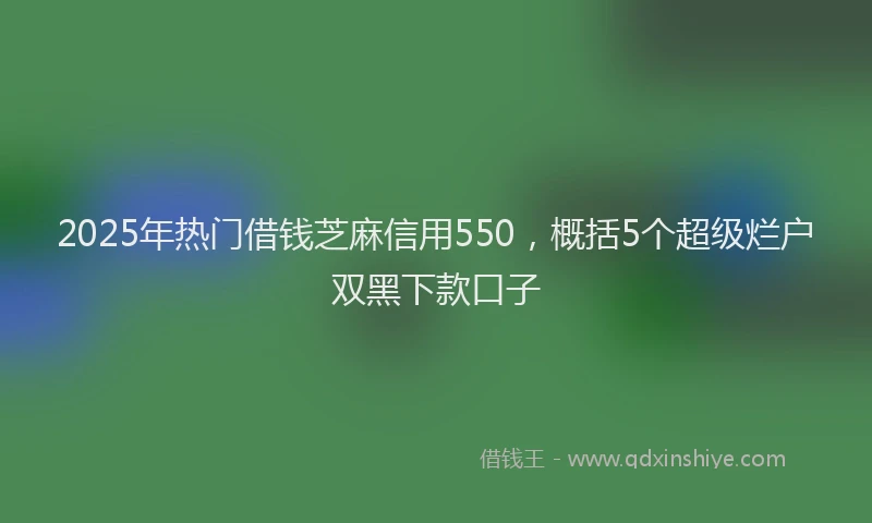 2025年热门借钱芝麻信用550，概括5个超级烂户双黑下款口子