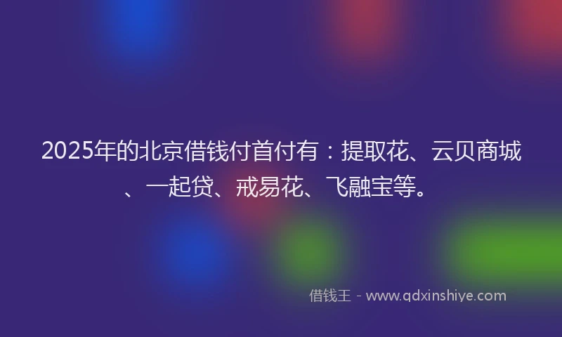 2025年的北京借钱付首付有：提取花、云贝商城、一起贷、戒易花、飞融宝等。