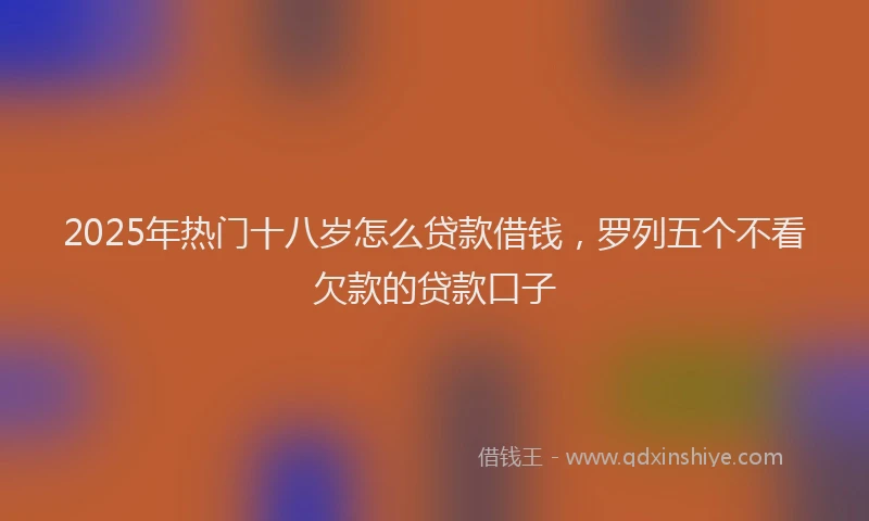 2025年热门十八岁怎么贷款借钱，罗列五个不看欠款的贷款口子
