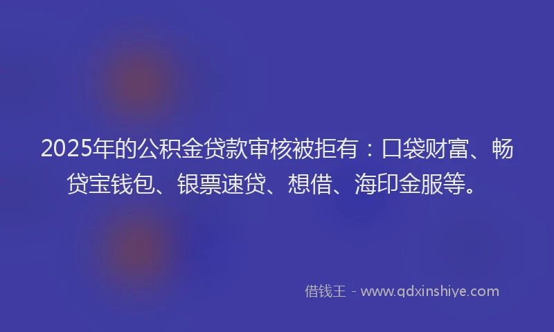 2025年的公积金贷款审核被拒有：口袋财富、畅贷宝钱包、银票速贷、想借、海印金服等。
