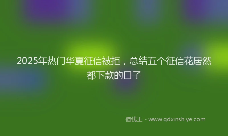2025年热门华夏征信被拒，总结五个征信花居然都下款的口子