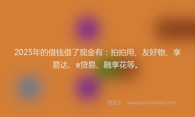 2025年的借钱借了现金有：拍拍用、友好物、享易达、e贷易、融享花等。