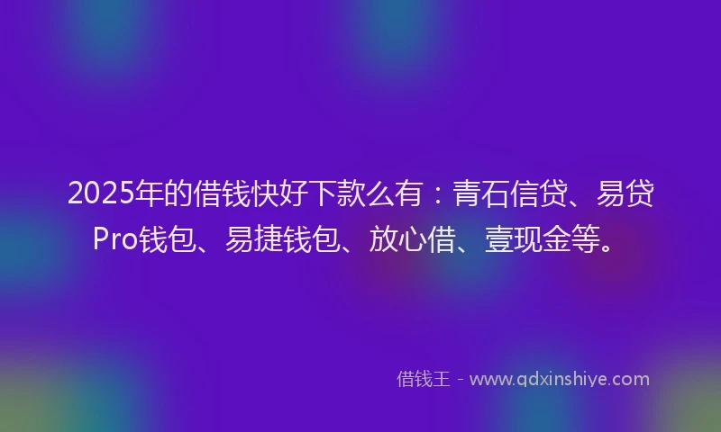 2025年的借钱快好下款么有：青石信贷、易贷Pro钱包、易捷钱包、放心借、壹现金等。