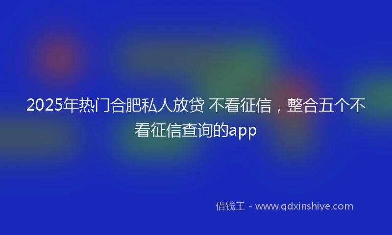 2025年热门合肥私人放贷 不看征信，整合五个不看征信查询的app
