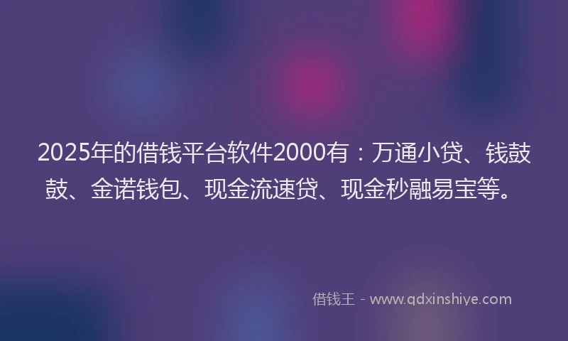 2025年的借钱平台软件2000有：万通小贷、钱鼓鼓、金诺钱包、现金流速贷、现金秒融易宝等。