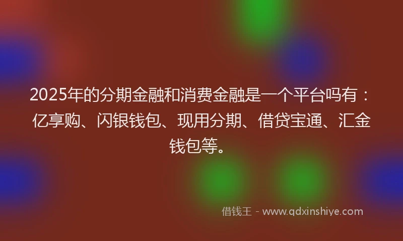 2025年的分期金融和消费金融是一个平台吗有：亿享购、闪银钱包、现用分期、借贷宝通、汇金钱包等。
