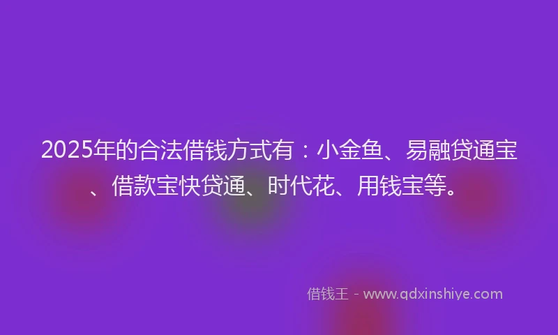 2025年的合法借钱方式有：小金鱼、易融贷通宝、借款宝快贷通、时代花、用钱宝等。