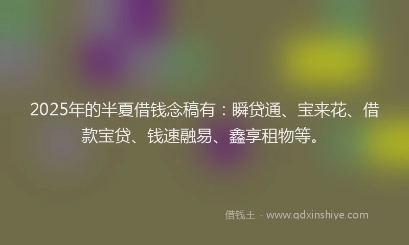 2025年的半夏借钱念稿有：瞬贷通、宝来花、借款宝贷、钱速融易、鑫享租物等。