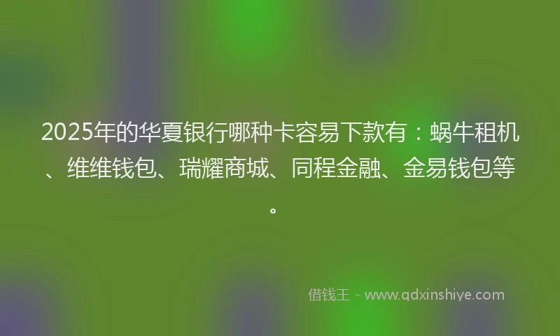 2025年的华夏银行哪种卡容易下款有：蜗牛租机、维维钱包、瑞耀商城、同程金融、金易钱包等。