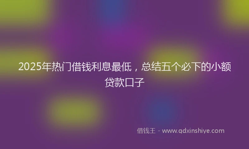 2025年热门借钱利息最低，总结五个必下的小额贷款口子