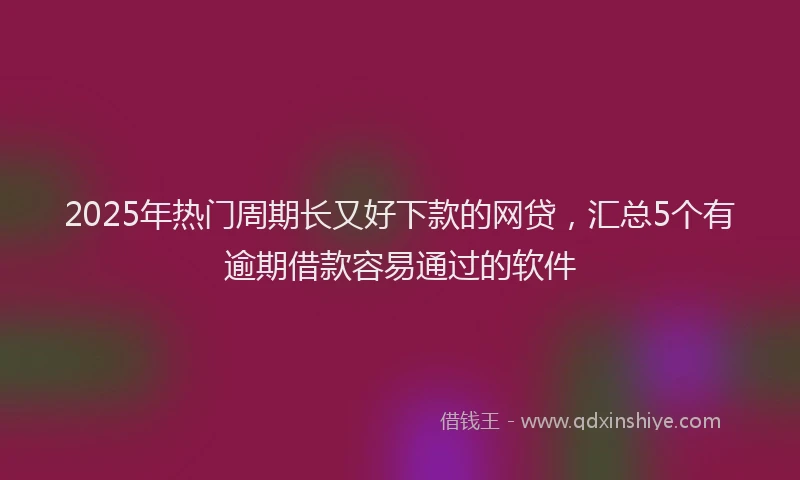 2025年热门周期长又好下款的网贷，汇总5个有逾期借款容易通过的软件