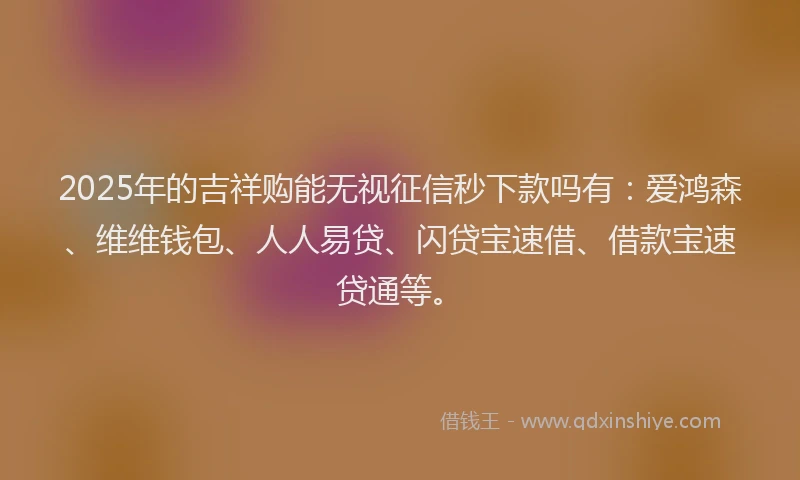 2025年的吉祥购能无视征信秒下款吗有：爱鸿森、维维钱包、人人易贷、闪贷宝速借、借款宝速贷通等。