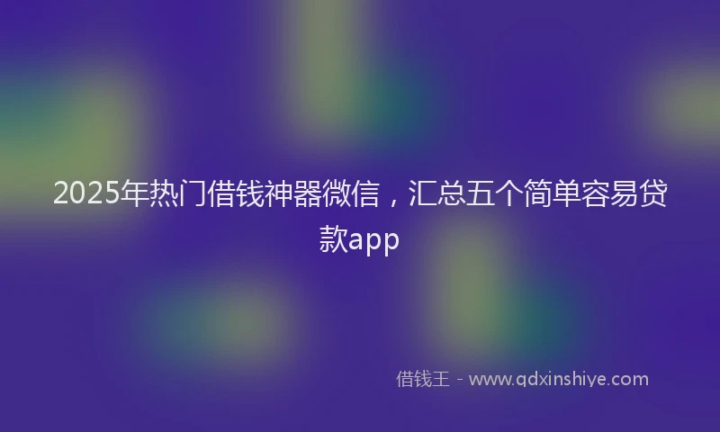 2025年热门借钱神器微信，汇总五个简单容易贷款app