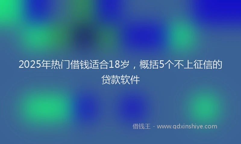 2025年热门借钱适合18岁，概括5个不上征信的贷款软件