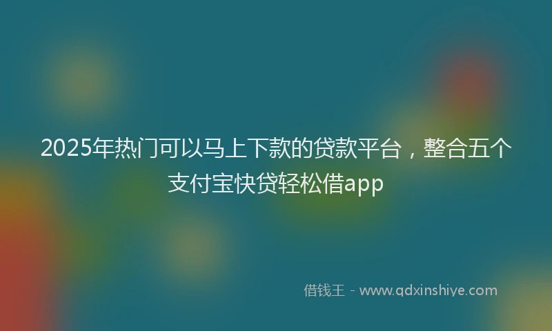 2025年热门可以马上下款的贷款平台，整合五个支付宝快贷轻松借app