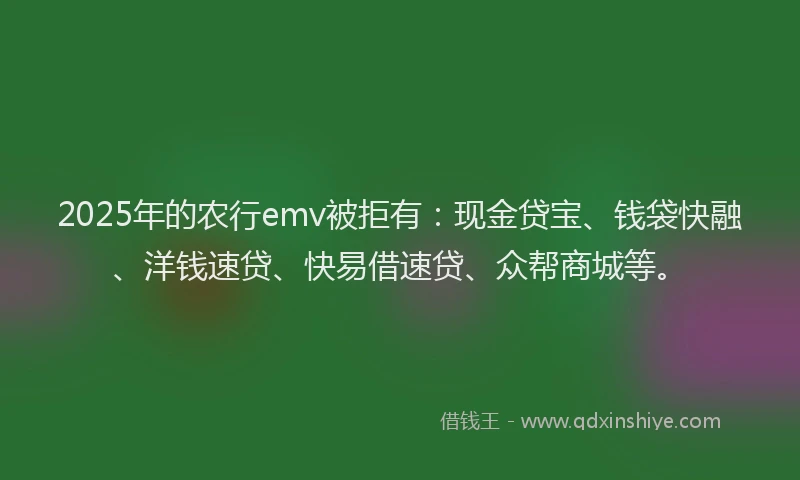 2025年的农行emv被拒有：现金贷宝、钱袋快融、洋钱速贷、快易借速贷、众帮商城等。