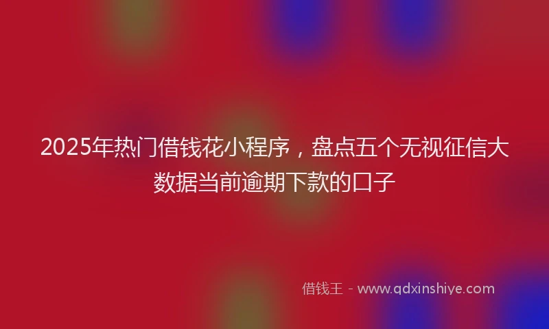 2025年热门借钱花小程序，盘点五个无视征信大数据当前逾期下款的口子