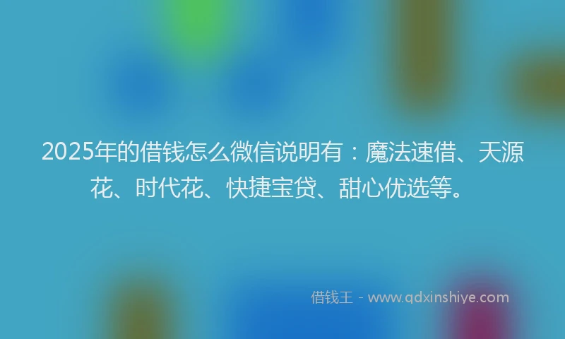 2025年的借钱怎么微信说明有：魔法速借、天源花、时代花、快捷宝贷、甜心优选等。