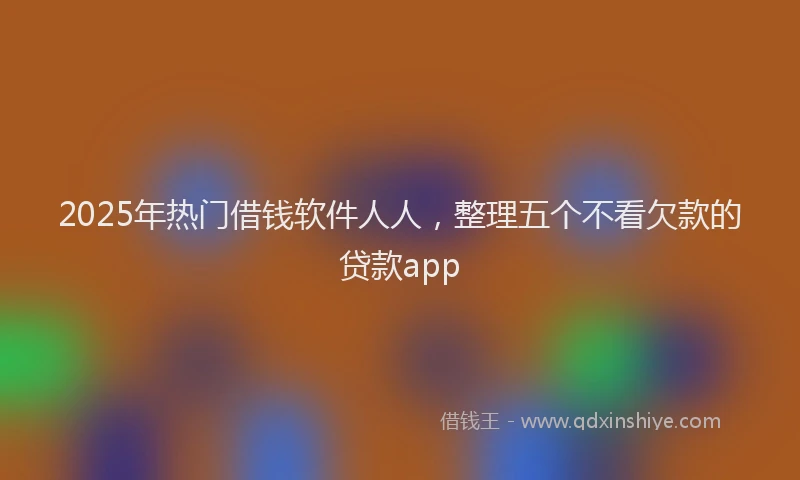2025年热门借钱软件人人，整理五个不看欠款的贷款app