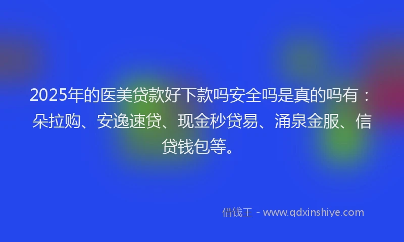2025年的医美贷款好下款吗安全吗是真的吗有：朵拉购、安逸速贷、现金秒贷易、涌泉金服、信贷钱包等。