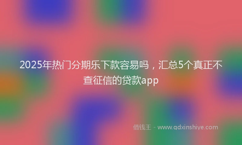2025年热门分期乐下款容易吗，汇总5个真正不查征信的贷款app