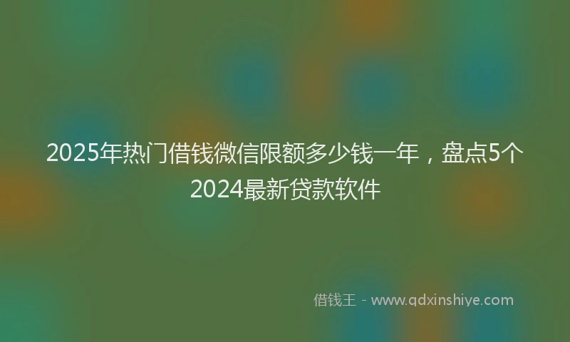 2025年热门借钱微信限额多少钱一年，盘点5个2024最新贷款软件