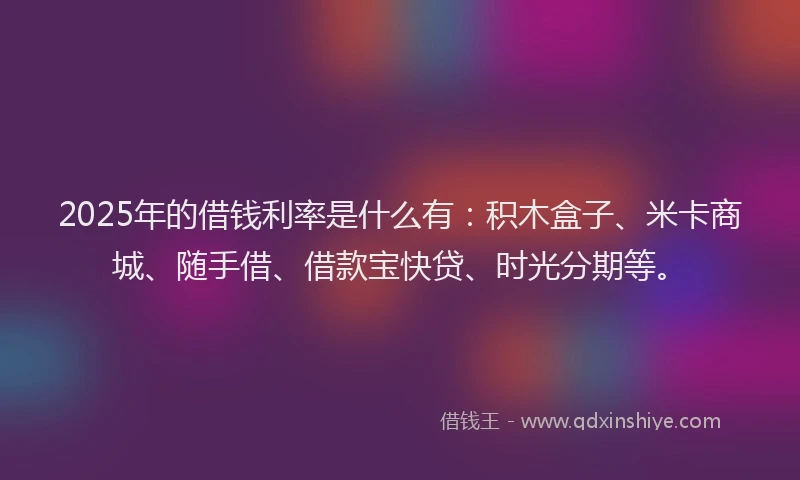 2025年的借钱利率是什么有：积木盒子、米卡商城、随手借、借款宝快贷、时光分期等。