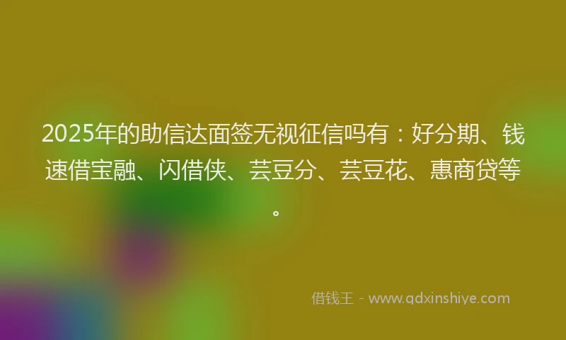 2025年的助信达面签无视征信吗有：好分期、钱速借宝融、闪借侠、芸豆分、芸豆花、惠商贷等。