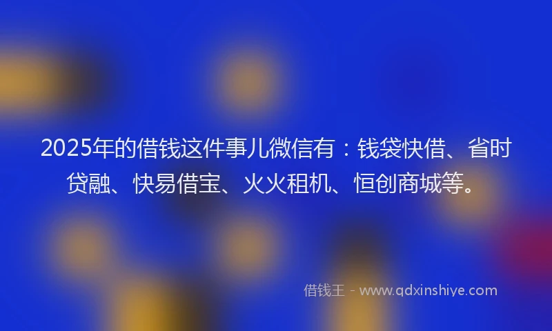 2025年的借钱这件事儿微信有：钱袋快借、省时贷融、快易借宝、火火租机、恒创商城等。
