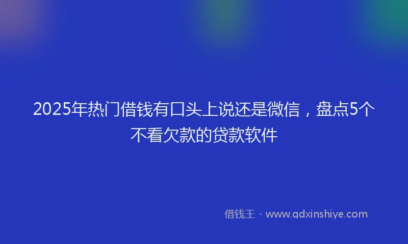 2025年热门借钱有口头上说还是微信，盘点5个不看欠款的贷款软件