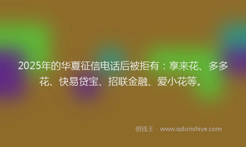 2025年的华夏征信电话后被拒有：享来花、多多花、快易贷宝、招联金融、爱小花等。