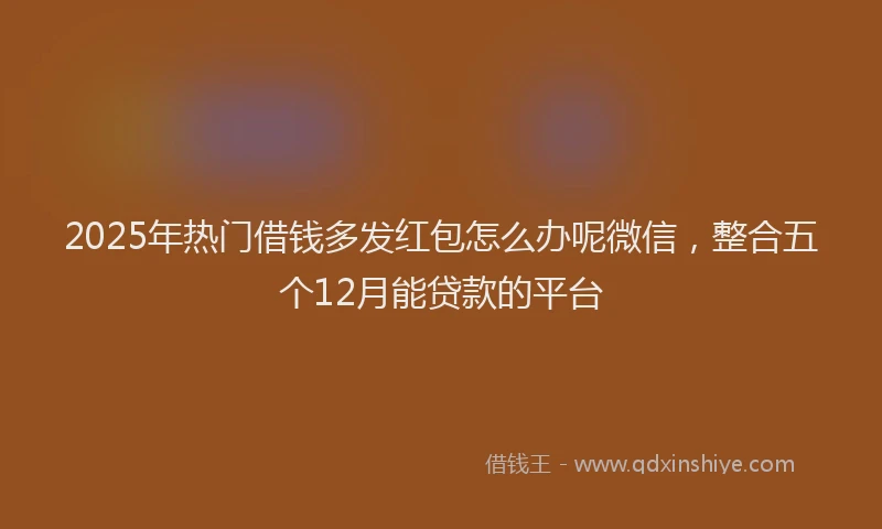 2025年热门借钱多发红包怎么办呢微信，整合五个12月能贷款的平台