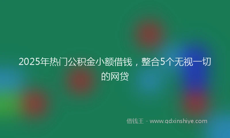 2025年热门公积金小额借钱，整合5个无视一切的网贷