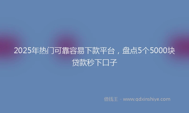 2025年热门可靠容易下款平台，盘点5个5000块贷款秒下口子