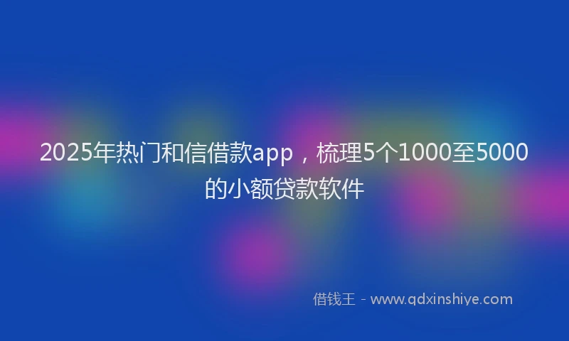 2025年热门和信借款app，梳理5个1000至5000的小额贷款软件