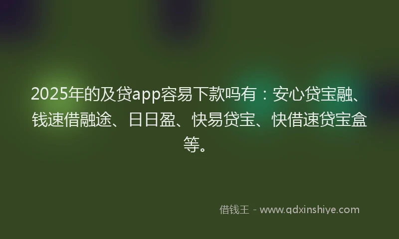 2025年的及贷app容易下款吗有：安心贷宝融、钱速借融途、日日盈、快易贷宝、快借速贷宝盒等。