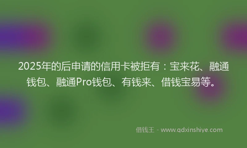 2025年的后申请的信用卡被拒有：宝来花、融通钱包、融通Pro钱包、有钱来、借钱宝易等。